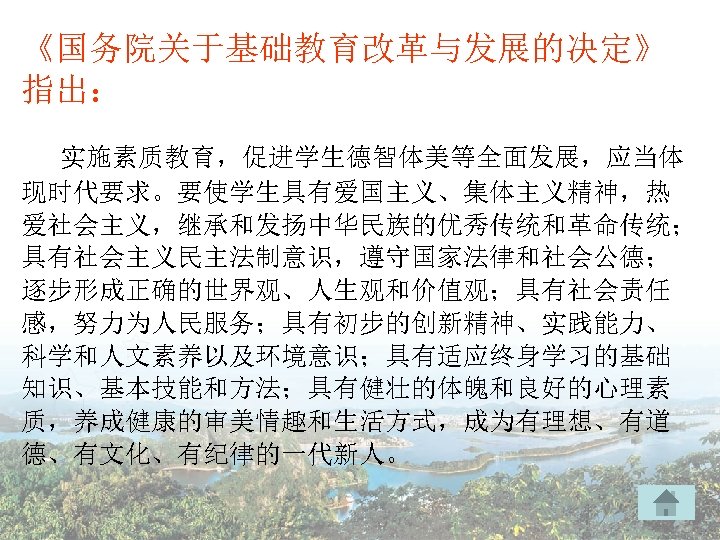 《国务院关于基础教育改革与发展的决定》 指出： 实施素质教育，促进学生德智体美等全面发展，应当体 现时代要求。要使学生具有爱国主义、集体主义精神，热 爱社会主义，继承和发扬中华民族的优秀传统和革命传统； 具有社会主义民主法制意识，遵守国家法律和社会公德； 逐步形成正确的世界观、人生观和价值观；具有社会责任 感，努力为人民服务；具有初步的创新精神、实践能力、 科学和人文素养以及环境意识；具有适应终身学习的基础 知识、基本技能和方法；具有健壮的体魄和良好的心理素 质，养成健康的审美情趣和生活方式，成为有理想、有道 德、有文化、有纪律的一代新人。 