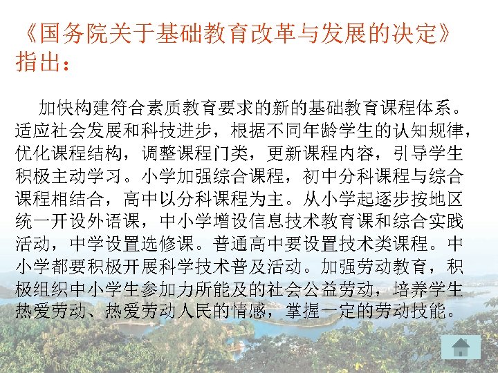 《国务院关于基础教育改革与发展的决定》 指出： 加快构建符合素质教育要求的新的基础教育课程体系。 适应社会发展和科技进步，根据不同年龄学生的认知规律， 优化课程结构，调整课程门类，更新课程内容，引导学生 积极主动学习。小学加强综合课程，初中分科课程与综合 课程相结合，高中以分科课程为主。从小学起逐步按地区 统一开设外语课，中小学增设信息技术教育课和综合实践 活动，中学设置选修课。普通高中要设置技术类课程。中 小学都要积极开展科学技术普及活动。加强劳动教育，积 极组织中小学生参加力所能及的社会公益劳动，培养学生 热爱劳动、热爱劳动人民的情感，掌握一定的劳动技能。 