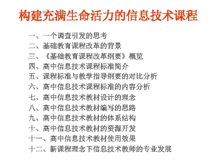 构建充满生命活力的信息技术课程 一、一个调查引发的思考 二、基础教育课程改革的背景 三、《基础教育课程改革纲要》概览 四、高中信息技术课程标准简介 五、课程标准与教学指导纲要的对比分析 六、高中信息技术课程标准的内容分析 七、高中信息技术教材设计的理念 八、高中信息技术教材编写的思路 九、高中信息技术教材的体系结构 十、高中信息技术教材的资源开发 十一、高中信息技术教材使用效果 十二、新课程理念下信息技术教师的专业发展 