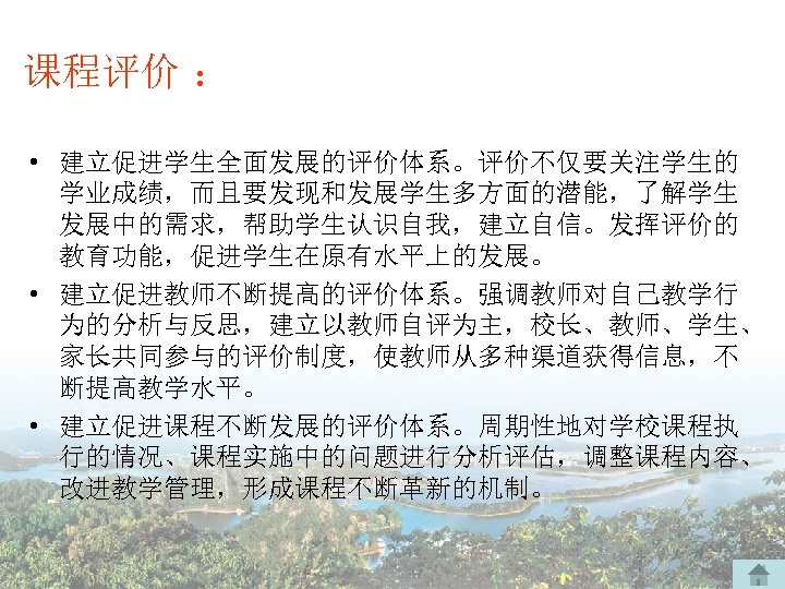 课程评价 ： • 建立促进学生全面发展的评价体系。评价不仅要关注学生的 学业成绩，而且要发现和发展学生多方面的潜能，了解学生 发展中的需求，帮助学生认识自我，建立自信。发挥评价的 教育功能，促进学生在原有水平上的发展。 • 建立促进教师不断提高的评价体系。强调教师对自己教学行 为的分析与反思，建立以教师自评为主，校长、教师、学生、 家长共同参与的评价制度，使教师从多种渠道获得信息，不 断提高教学水平。 • 建立促进课程不断发展的评价体系。周期性地对学校课程执