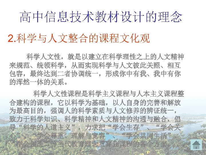 高中信息技术教材设计的理念 2. 科学与人文整合的课程文化观 科学人文性，就是以建立在科学理性之上的人文精神 来规范、统领科学，从而实现科学与人文彼此关照、相互 包容，最终达到二者协调统一，形成你中有我、我中有你 的浑然一体的关系。 科学人文性课程是科学主义课程与人本主义课程整 合建构的课程，它以科学为基础，以人自身的完善和解放 为最高目的，强调人的科学素质与人文修养的辨证统一， 致力于科学知识、科学精神和人文精神的沟通与融合，倡 导“科学的人道主义”，力求把“学会生存”、“学会关 心”、“学会尊重、理解与宽容”、“学会共同生活”、 “学会创造”等当代教育理念贯穿到课程的各个方面。