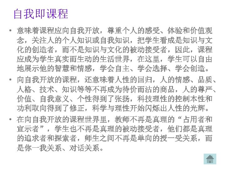 自我即课程 • 意味着课程应向自我开放，尊重个人的感受、体验和价值观 念，关注人的个人知识或自我知识，把学生看成是知识与文 化的创造者，而不是知识与文化的被动接受者，因此，课程 应成为学生真实而生动的生活世界，在这里，学生可以自由 地展示他的智慧和情感，学会自主、学会选择、学会创造。 • 向自我开放的课程，还意味着人性的回归，人的情感、品质、 人格、技术、知识等等不再成为待价而沽的商品，人的尊严、 价值、自我意义、个性得到了张扬，科技理性的控制本性和 功利取向得到了修正，科学与理性开始闪烁出人性的光辉。 • 在向自我开放的课程世界里，教师不再是真理的“占用者和