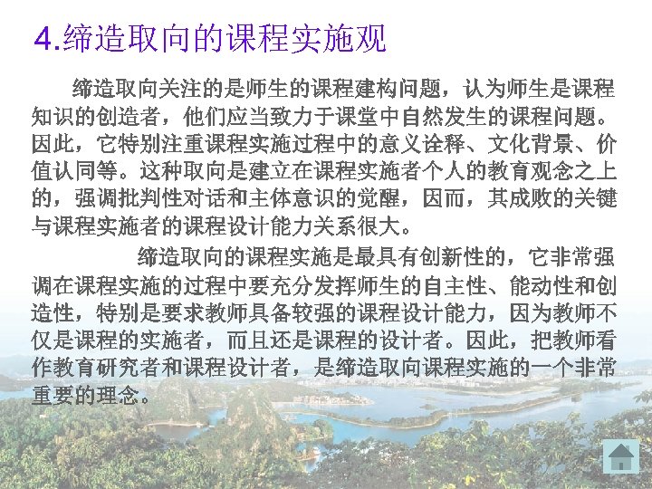 4. 缔造取向的课程实施观 缔造取向关注的是师生的课程建构问题，认为师生是课程 知识的创造者，他们应当致力于课堂中自然发生的课程问题。 因此，它特别注重课程实施过程中的意义诠释、文化背景、价 值认同等。这种取向是建立在课程实施者个人的教育观念之上 的，强调批判性对话和主体意识的觉醒，因而，其成败的关键 与课程实施者的课程设计能力关系很大。 缔造取向的课程实施是最具有创新性的，它非常强 调在课程实施的过程中要充分发挥师生的自主性、能动性和创 造性，特别是要求教师具备较强的课程设计能力，因为教师不 仅是课程的实施者，而且还是课程的设计者。因此，把教师看 作教育研究者和课程设计者，是缔造取向课程实施的一个非常 重要的理念。