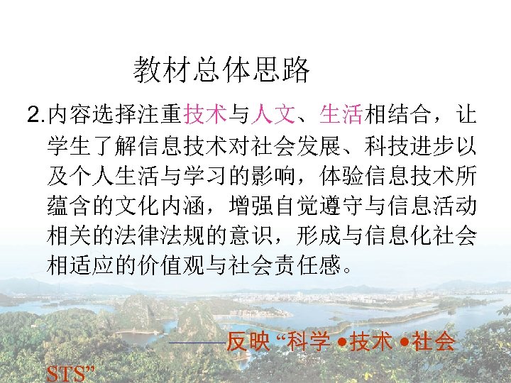 教材总体思路 2. 内容选择注重技术与人文、生活相结合，让 学生了解信息技术对社会发展、科技进步以 及个人生活与学习的影响，体验信息技术所 蕴含的文化内涵，增强自觉遵守与信息活动 相关的法律法规的意识，形成与信息化社会 相适应的价值观与社会责任感。 ——反映 “科学 技术 社会 STS” 