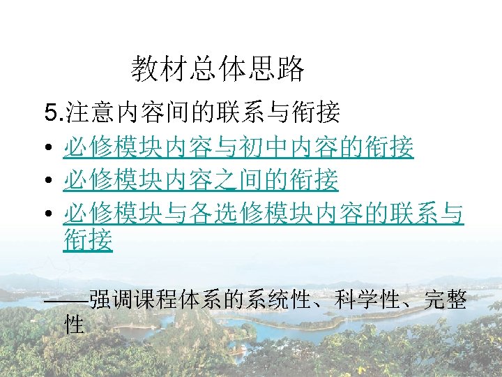 教材总体思路 5. 注意内容间的联系与衔接 • 必修模块内容与初中内容的衔接 • 必修模块内容之间的衔接 • 必修模块与各选修模块内容的联系与 衔接 ——强调课程体系的系统性、科学性、完整 性 