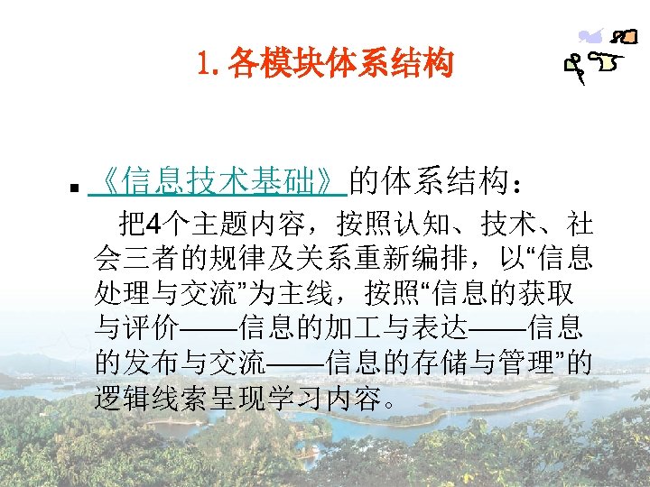 1. 各模块体系结构 ■ 《信息技术基础》的体系结构： 把4个主题内容，按照认知、技术、社 会三者的规律及关系重新编排，以“信息 处理与交流”为主线，按照“信息的获取 与评价——信息的加 与表达——信息 的发布与交流——信息的存储与管理”的 逻辑线索呈现学习内容。 