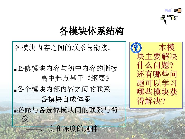 各模块体系结构 各模块内容之间的联系与衔接： ■必修模块内容与初中内容的衔接 ——高中起点基于《纲要》 ■各个模块内部内容之间的联系 ——各模块自成体系 ■必修与各选修模块间的联系与衔 接 ——广度和深度的延伸 本模 块主要解决 什么问题? 还有哪些问 题可以学习