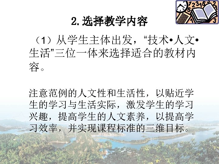 2. 选择教学内容 （1）从学生主体出发，“技术 • 人文 • 生活”三位一体来选择适合的教材内 容。 注意范例的人文性和生活性，以贴近学 生的学习与生活实际，激发学生的学习 兴趣，提高学生的人文素养，以提高学 习效率，并实现课程标准的三维目标。 