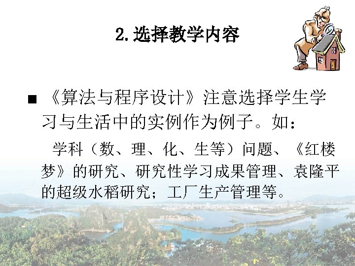 2. 选择教学内容 ■ 《算法与程序设计》注意选择学生学 习与生活中的实例作为例子。如： 学科（数、理、化、生等）问题、《红楼 梦》的研究、研究性学习成果管理、袁隆平 的超级水稻研究； 厂生产管理等。 