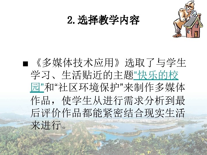 2. 选择教学内容 ■ 《多媒体技术应用》选取了与学生 学习、生活贴近的主题“快乐的校 园”和“社区环境保护”来制作多媒体 作品，使学生从进行需求分析到最 后评价作品都能紧密结合现实生活 来进行。 