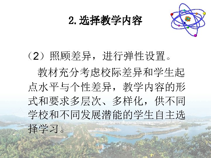 2. 选择教学内容 （2）照顾差异，进行弹性设置。 教材充分考虑校际差异和学生起 点水平与个性差异，教学内容的形 式和要求多层次、多样化，供不同 学校和不同发展潜能的学生自主选 择学习。 