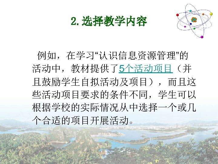 2. 选择教学内容 例如，在学习“认识信息资源管理”的 活动中，教材提供了5个活动项目（并 且鼓励学生自拟活动及项目），而且这 些活动项目要求的条件不同，学生可以 根据学校的实际情况从中选择一个或几 个合适的项目开展活动。 