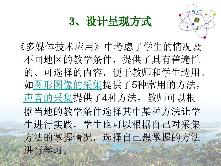 3、设计呈现方式 《多媒体技术应用》中考虑了学生的情况及 不同地区的教学条件，提供了具有普遍性 的、可选择的内容，便于教师和学生选用。 如图形图像的采集提供了5种常用的方法， 声音的采集提供了4种方法，教师可以根 据当地的教学条件选择其中某种方法让学 生进行实践，学生也可以根据自己对采集 方法的掌握情况，选择自己想掌握的方法 进行学习。 