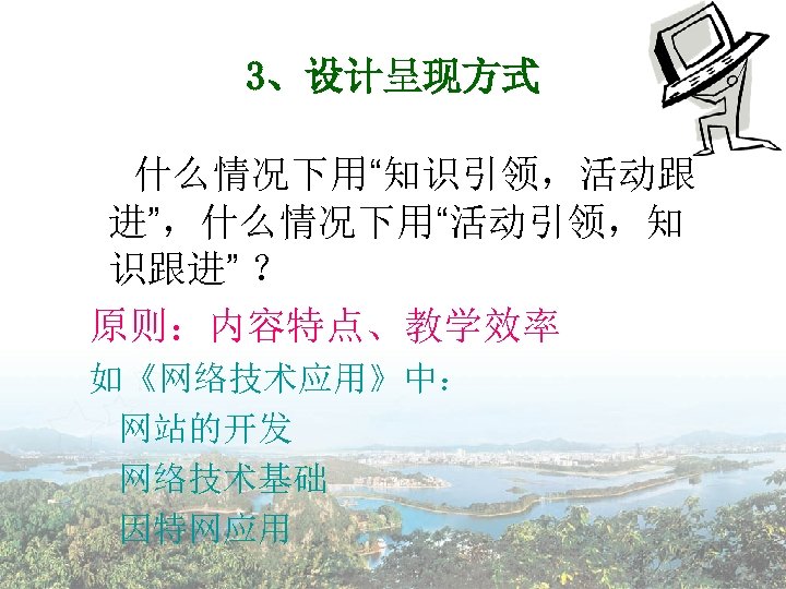 3、设计呈现方式 什么情况下用“知识引领，活动跟 进”，什么情况下用“活动引领，知 识跟进” ？ 原则：内容特点、教学效率 如《网络技术应用》中： 网站的开发 网络技术基础 因特网应用 