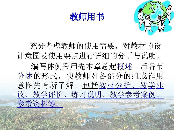 教师用书 充分考虑教师的使用需要，对教材的设 计意图及使用要点进行详细的分析与说明。 编写体例采用先本章总起概述，后各节 分述的形式，使教师对各部分的组成作用 意图先有所了解。包括教材分析、教学建 议、教学评价、练习说明、教学参考案例、 参考资料等。 