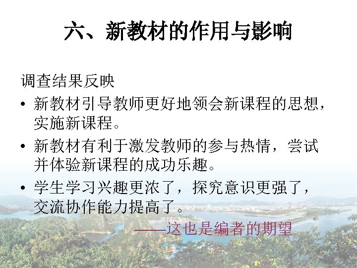 六、新教材的作用与影响 调查结果反映 • 新教材引导教师更好地领会新课程的思想， 实施新课程。 • 新教材有利于激发教师的参与热情，尝试 并体验新课程的成功乐趣。 • 学生学习兴趣更浓了，探究意识更强了， 交流协作能力提高了。 ——这也是编者的期望 