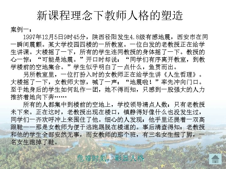 新课程理念下教师人格的塑造 案例一： 1997年 12月5日 9时 45分，陕西径阳发生 4. 8级有感地震，西安市在同 一瞬间震颤。某大学校园四楼的一所教室。一位白发的老教授正在给学 生讲课。大楼摇了一下，所有的学生连同教授的身体摇了一下。教授的 心一惊：“可能是地震。”开口时却说：“同学们有序离开教室，到教 学楼前的空地集合。”学生似乎明白了一点什么，鱼贯而出。 另所教室里，一位打扮入时的女教师正在给学生讲《人生哲理》。 大楼摇了一下，女教师大惊，喊了一声：“地震啦！”率先冲向门口。