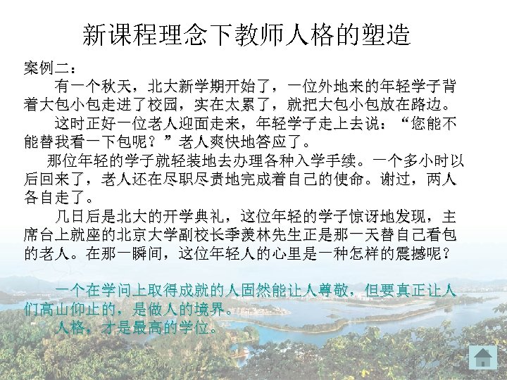 新课程理念下教师人格的塑造 案例二： 有一个秋天，北大新学期开始了，一位外地来的年轻学子背 着大包小包走进了校园，实在太累了，就把大包小包放在路边。 这时正好一位老人迎面走来，年轻学子走上去说：“您能不 能替我看一下包呢？”老人爽快地答应了。 那位年轻的学子就轻装地去办理各种入学手续。一个多小时以 后回来了，老人还在尽职尽责地完成着自己的使命。谢过，两人 各自走了。 几日后是北大的开学典礼，这位年轻的学子惊讶地发现，主 席台上就座的北京大学副校长季羡林先生正是那一天替自己看包 的老人。在那一瞬间，这位年轻人的心里是一种怎样的震撼呢？ 一个在学问上取得成就的人固然能让人尊敬，但要真正让人 们高山仰止的，是做人的境界。