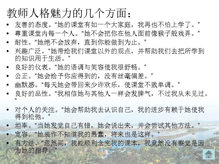 教师人格魅力的几个方面： • • • 友善的态度。“她的课堂有如一个大家庭，我再也不怕上学了。” 尊重课堂内每一个人。“她不会把你在他人面前像猴子般戏弄。” 耐性。“她绝不会放弃，直到你能做到为止。” 兴趣广泛。“她带给我们课堂以外的观点，并帮助我们去把所学到 的知识用于生活。” 良好的仪表。“她的语调与笑容使我很舒畅。” 公正。“她会给予你应得到的，没有丝毫偏差。” 幽默感。“每天她会带回来少许欢乐，使课堂不致单调。” 良好的品性。“我相信她与其他人一样会发脾气，不过我从未见过。 ”