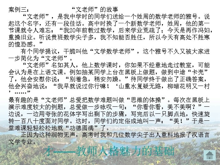 案例三： “文老师”的故事 “文老师”，是我中学时的同学们送给一个姓周的数学老师的雅号。说 起这个名字，还有一段佳话。高中时换了一个新数学老师，姓周，他的第一 节课就令人难忘：“我 20年前教过数学，后来学业荒疏了；今天是再作冯妇， 重操旧业。听说贵班数学尖子多，我不知能否胜任，所以今天有高处不胜寒 的惶恐感。” 有个同学提议，干脆叫他“文学数学老师”，这个雅号不久又被大家进 一步简化为“文老师”。 “文老师”名如其人，他上数学课时，你如果不经意地走过教室，可能 会认为是在上语文课。例如抽某同学上台在黑板上做题，做到中途“卡壳” 了，他会安慰你说：“别着急，稍安勿躁。”待同学终于做出了正确答案， 他会兴奋地说：“我早就说过你行嘛！‘山重水复疑无路，柳暗花明又一村