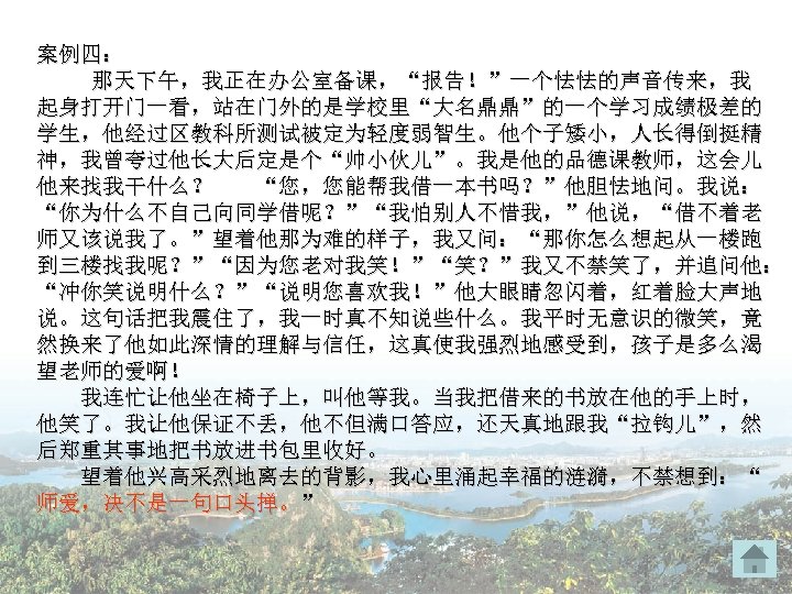 案例四： 那天下午，我正在办公室备课，“报告！”一个怯怯的声音传来，我 起身打开门一看，站在门外的是学校里“大名鼎鼎”的一个学习成绩极差的 学生，他经过区教科所测试被定为轻度弱智生。他个子矮小，人长得倒挺精 神，我曾夸过他长大后定是个“帅小伙儿”。我是他的品德课教师，这会儿 他来找我干什么？ “您，您能帮我借一本书吗？”他胆怯地问。我说： “你为什么不自己向同学借呢？”“我怕别人不惜我，”他说，“借不着老 师又该说我了。”望着他那为难的样子，我又问：“那你怎么想起从一楼跑 到三楼找我呢？”“因为您老对我笑！”“笑？”我又不禁笑了，并追问他： “冲你笑说明什么？”“说明您喜欢我！”他大眼睛忽闪着，红着脸大声地 说。这句话把我震住了，我一时真不知说些什么。我平时无意识的微笑，竟 然换来了他如此深情的理解与信任，这真使我强烈地感受到，孩子是多么渴 望老师的爱啊！