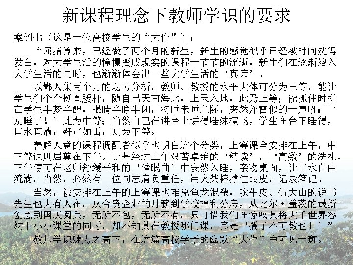 新课程理念下教师学识的要求 案例七（这是一位高校学生的“大作”）： 　　“屈指算来，已经做了两个月的新生，新生的感觉似乎已经被时间洗得 发白，对大学生活的憧憬变成现实的课程一节节的流逝，新生们在逐渐溶入 大学生活的同时，也渐渐体会出一些大学生活的‘真谛’。 　　以鄙人集两个月的功力分析，教师、教授的水平大体可分为三等，能让 学生们个个挺直腰杆，随自己天南海北，上天入地，此乃上等；能抓住时机 在学生半梦半醒，眼睛半睁半闭，将睡未睡之际，突然炸雷似的一声吼：‘ 别睡了！’此为中等；当然自己在讲台上讲得唾沫横飞，学生在台下睡得， 口水直淌，鼾声如雷，则为下等。 　　善解人意的课程调配者似乎也明白这个分类，上等课全安排在上午，中 下等课则屈尊在下午。于是经过上午艰苦卓绝的‘精读’，‘高数’的洗礼， 下午便可在老师舒缓平和的‘催眠曲’中安然入睡，亲吻桌面，让口水自由 流淌。当然，必然有一位同志肩负重任，用火柴棒撑住眼皮，记录笔记。