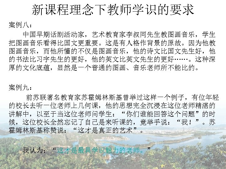 新课程理念下教师学识的要求 案例八： 　　中国早期话剧活动家，艺术教育家李叔同先生教图画音乐，学生 把图画音乐看得比国文更重要。这是有人格作背景的原故。因为他教 图画音乐，而他所懂的不仅是图画音乐，他的诗文比国文先生好，他 的书法比习字先生的更好，他的英文比英文先生的更好……。这种深 厚的文化底蕴，显然是一个普通的图画、音乐老师所不能比的。 案例九： 前苏联著名教育家苏霍姆林斯基曾举过这样一个例子，有位年轻 的校长去听一位老师上几何课，他的思想完全沉浸在这位老师精湛的 讲解中，以至于当这位老师问学生：“你们谁能回答这个问题”的时 候，这位校长全然忘记了自己是来听课的，竟举手说：“我！”。苏 霍姆林斯基称赞说：“这才是真正的艺术”。 我认为：“这才是最具学识魅力的老师。”