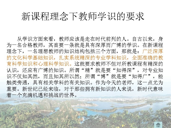 新课程理念下教师学识的要求 从学识方面来看，教师应该是走在时代前列的人。自古以来，身 为一名合格教师，其首要一条就是具有深厚而广博的学识。在新课程 理念下，一名理想教师的知识结构包括三个方面，那就是：广泛深厚 的文化科学基础知识，扎实系统精深的专业学科知识，全面准确的教 育科学知识和心理科学知识。这就要求教师不但对所教课程有精深的 认识，还应有广博的知识。所谓“精”就是要“知得深”，对专业知 识不仅知其然，而且知其所以然；所谓“博”就是要“知得广”，能 触类旁通，具有相关学科的有关知识。作为今天的老师，这一点尤为 重要。新世纪已经来临，对于那些拥有新知识的人来说，新时代意味 着一个充满机遇和挑战的世界。 