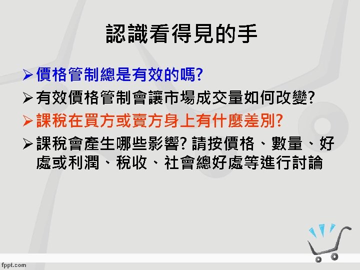 認識看得見的手 Ø 價格管制總是有效的嗎? Ø 有效價格管制會讓市場成交量如何改變? Ø 課稅在買方或賣方身上有什麼差別? Ø 課稅會產生哪些影響? 請按價格、數量、好 處或利潤、稅收、社會總好處等進行討論 