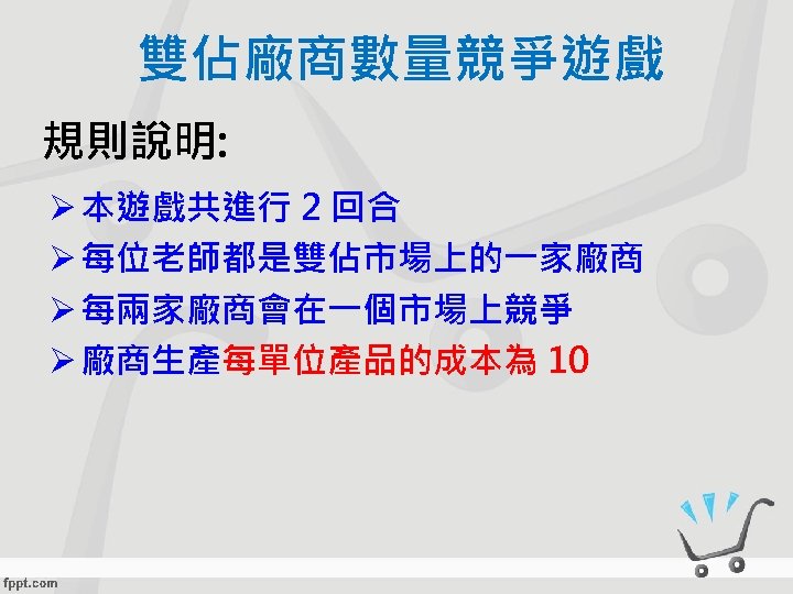雙佔廠商數量競爭遊戲 規則說明: Ø 本遊戲共進行 2 回合 Ø 每位老師都是雙佔市場上的一家廠商 Ø 每兩家廠商會在一個市場上競爭 Ø 廠商生產每單位產品的成本為 10 
