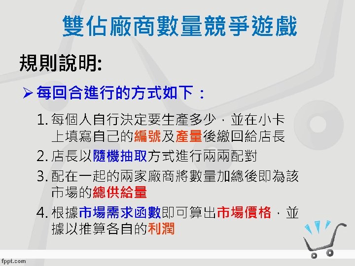 雙佔廠商數量競爭遊戲 規則說明: Ø 每回合進行的方式如下： 1. 每個人自行決定要生產多少，並在小卡 上填寫自己的編號及產量後繳回給店長 2. 店長以隨機抽取方式進行兩兩配對 3. 配在一起的兩家廠商將數量加總後即為該 市場的總供給量 4. 根據市場需求函數即可算出市場價格，並