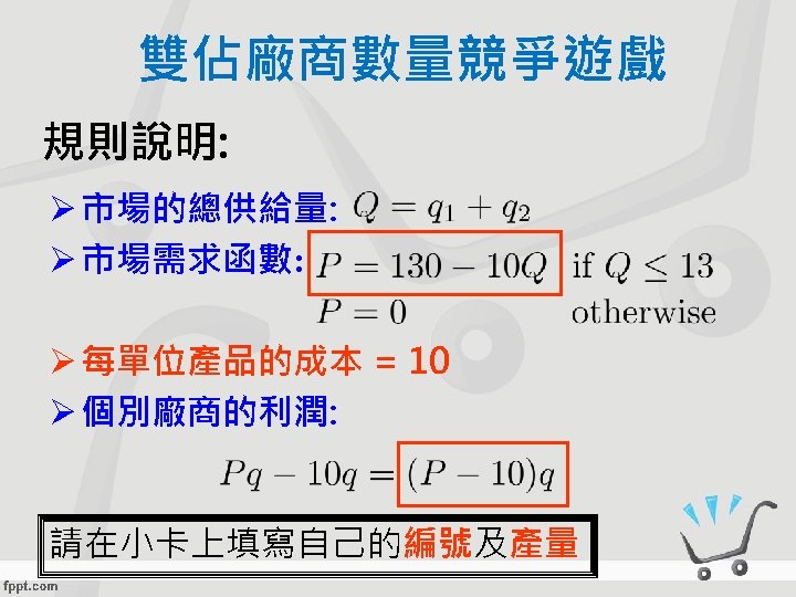 雙佔廠商數量競爭遊戲 規則說明: Ø 市場的總供給量: Ø 市場需求函數: Ø 每單位產品的成本 = 10 Ø 個別廠商的利潤: 請在小卡上填寫自己的編號及產量 