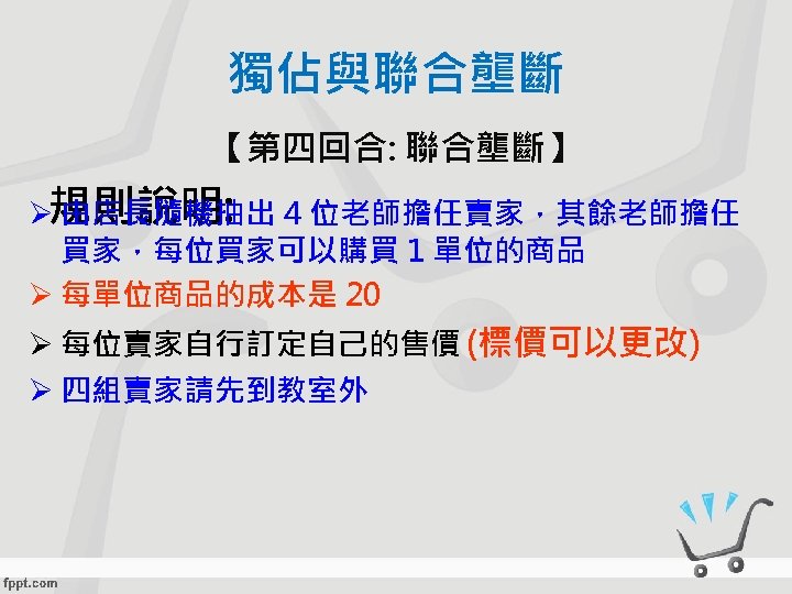 獨佔與聯合壟斷 【第四回合: 聯合壟斷】 Ø規則說明: 由店長隨機抽出 4 位老師擔任賣家，其餘老師擔任 買家，每位買家可以購買 1 單位的商品 Ø 每單位商品的成本是 20 Ø