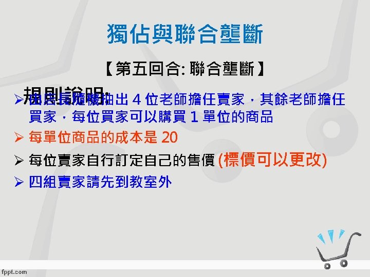 獨佔與聯合壟斷 【第五回合: 聯合壟斷】 Ø規則說明: 由店長隨機抽出 4 位老師擔任賣家，其餘老師擔任 買家，每位買家可以購買 1 單位的商品 Ø 每單位商品的成本是 20 Ø