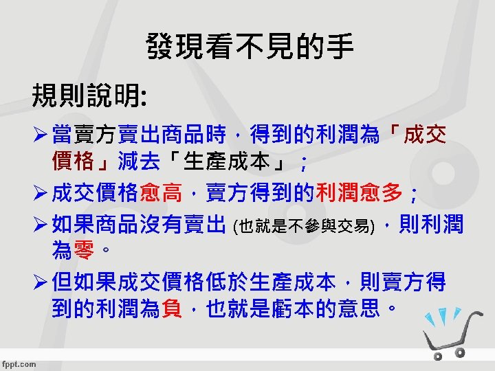 發現看不見的手 規則說明: Ø 當賣方賣出商品時，得到的利潤為「成交 價格」減去「生產成本」； Ø 成交價格愈高，賣方得到的利潤愈多； Ø 如果商品沒有賣出 (也就是不參與交易)，則利潤 為零。 Ø 但如果成交價格低於生產成本，則賣方得 到的利潤為負，也就是虧本的意思。