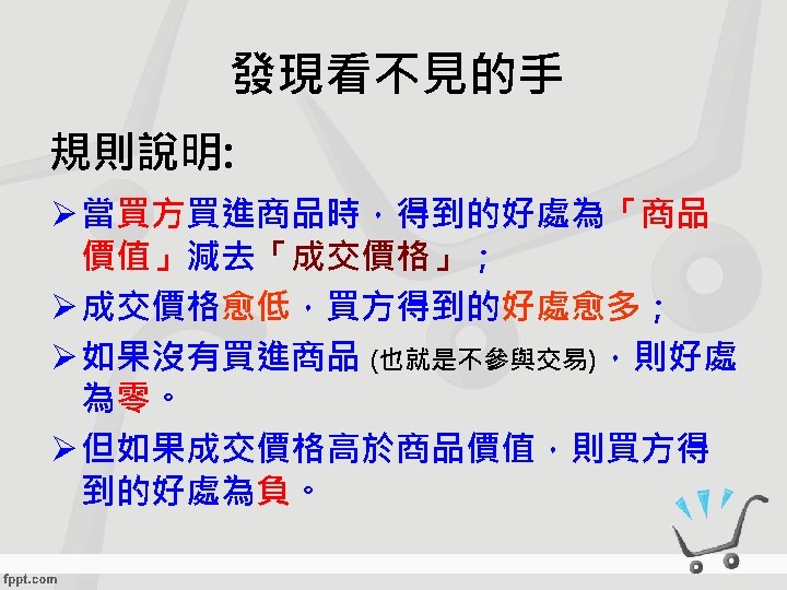 發現看不見的手 規則說明: Ø 當買方買進商品時，得到的好處為「商品 價值」減去「成交價格」； Ø 成交價格愈低，買方得到的好處愈多； Ø 如果沒有買進商品 (也就是不參與交易)，則好處 為零。 Ø 但如果成交價格高於商品價值，則買方得 到的好處為負。