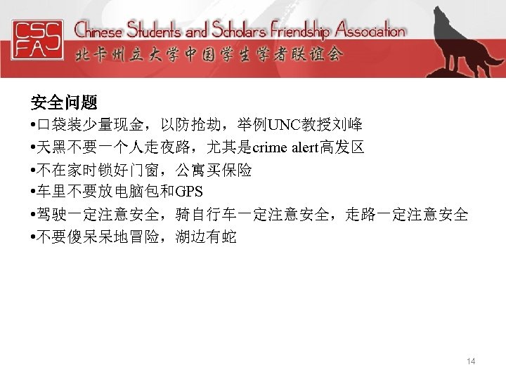 安全问题 • 口袋装少量现金，以防抢劫，举例UNC教授刘峰 • 天黑不要一个人走夜路，尤其是crime alert高发区 • 不在家时锁好门窗，公寓买保险 • 车里不要放电脑包和GPS • 驾驶一定注意安全，骑自行车一定注意安全，走路一定注意安全 • 不要傻呆呆地冒险，湖边有蛇