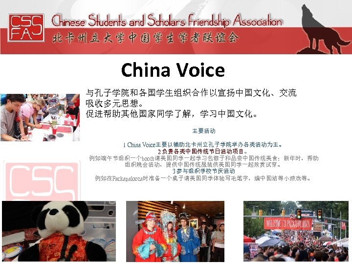 China Voice 与孔子学院和各国学生组织合作以宣扬中国文化、交流 吸收多元思想。 促进帮助其他国家同学了解，学习中国文化。 主要活动 1 China Voice主要以辅助北卡州立孔子学院举办各类活动为主。 2 负责各类中国传统节日活动项目。 例如端午节组织一个booth请美国同学一起学习包粽子和品尝中国传统美食；新年时，帮助 组织晚会活动，提供中国传统服装供美国同学一起欣赏试穿。 3