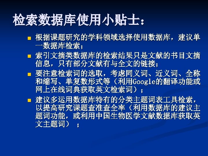 检索数据库使用小贴士： n n 根据课题研究的学科领域选择使用数据库，建议单 一数据库检索； 索引文摘类数据库的检索结果只是文献的书目文摘 信息，只有部分文献有与全文的链接； 要注意检索词的选取，考虑同义词、近义词、全称 和缩写、单复数形式等（利用Google的翻译功能或 网上在线词典获取英文检索词）； 建议多运用数据库特有的分类主题词表 具检索， 以提高研究课题查准查全率（利用数据库的建议主 题词功能，或利用中国生物医学文献数据库获取英