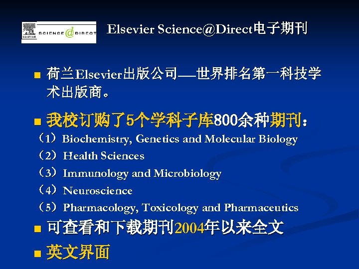 Elsevier Science@Direct电子期刊 n 荷兰Elsevier出版公司——世界排名第一科技学 术出版商。 n 我校订购了5个学科子库 800余种期刊： （1）Biochemistry, Genetics and Molecular Biology （2）Health