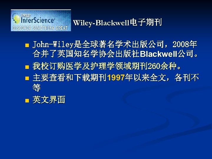 Wiley-Blackwell电子期刊 n n John-Wiley是全球著名学术出版公司，2008年 合并了英国知名学协会出版社Blackwell公司。 我校订购医学及护理学领域期刊260余种。 主要查看和下载期刊1997年以来全文，各刊不 等 英文界面 