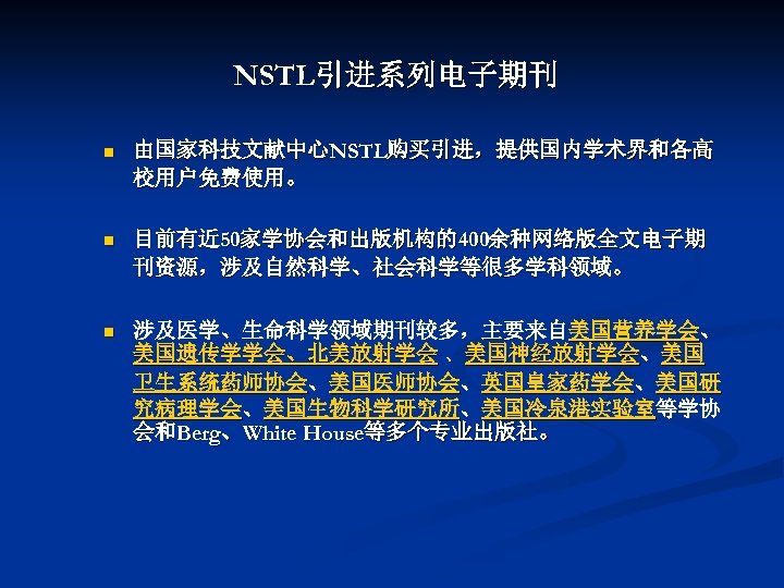NSTL引进系列电子期刊 n 由国家科技文献中心NSTL购买引进，提供国内学术界和各高 校用户免费使用。 n 目前有近 50家学协会和出版机构的400余种网络版全文电子期 刊资源，涉及自然科学、社会科学等很多学科领域。 n 涉及医学、生命科学领域期刊较多，主要来自美国营养学会、 美国遗传学学会、北美放射学会 、美国神经放射学会、美国 卫生系统药师协会、美国医师协会、英国皇家药学会、美国研 究病理学会、美国生物科学研究所、美国冷泉港实验室等学协
