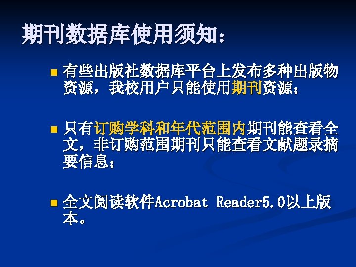 期刊数据库使用须知： n 有些出版社数据库平台上发布多种出版物 资源，我校用户只能使用期刊资源； n 只有订购学科和年代范围内期刊能查看全 文，非订购范围期刊只能查看文献题录摘 要信息； n 全文阅读软件Acrobat Reader 5. 0以上版 本。