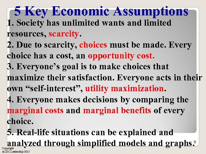 5 Key Economic Assumptions 1. Society has unlimited wants and limited resources, scarcity. 2.