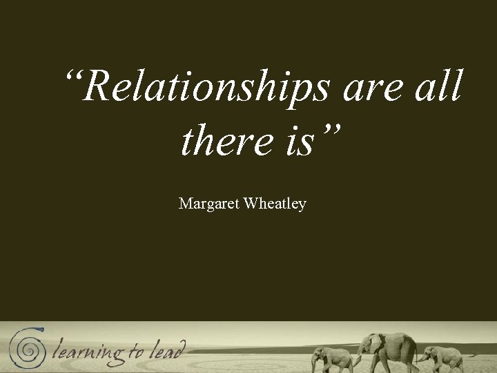 “Relationships are all there is” Margaret Wheatley 