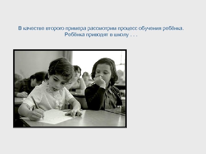 В качестве второго примера рассмотрим процесс обучения ребёнка. Ребёнка приводят в школу. . .
