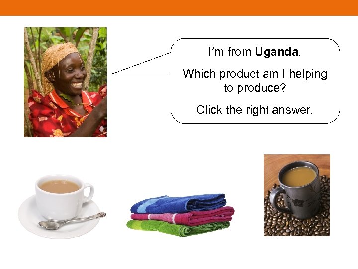 I’m from Uganda. Which product am I helping to produce? Click the right answer.