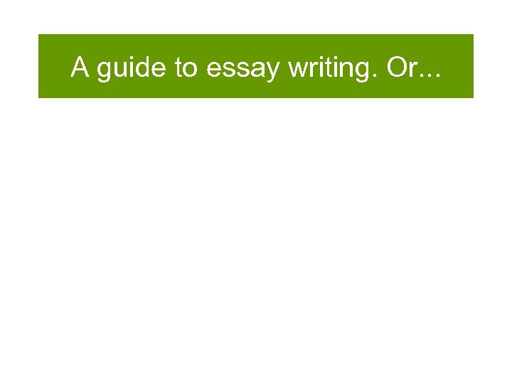 A guide to essay writing. Or. . . 