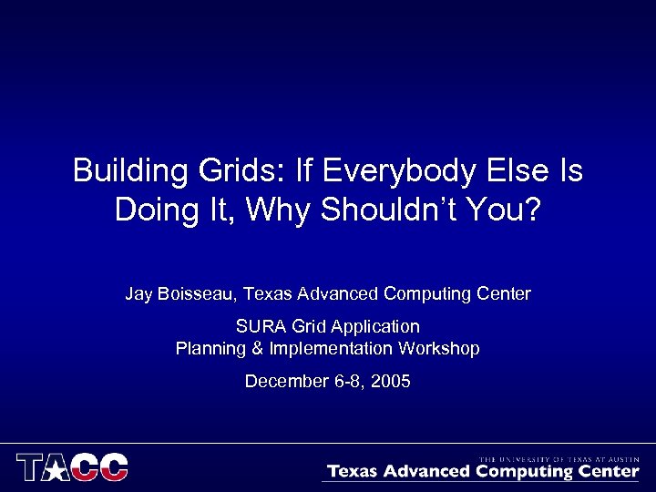 Building Grids: If Everybody Else Is Doing It, Why Shouldn’t You? Jay Boisseau, Texas