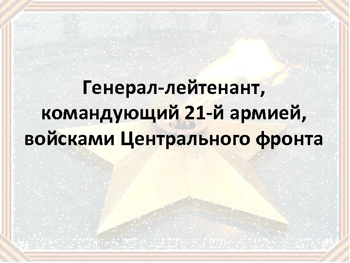 Генерал-лейтенант, командующий 21 -й армией, войсками Центрального фронта 